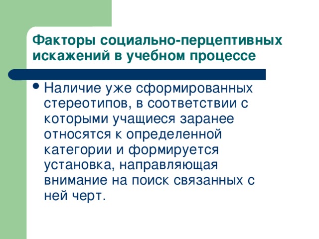 Факторы социально-перцептивных искажений в учебном процессе Наличие уже сформированных стереотипов, в соответствии с которыми учащиеся заранее относятся к определенной категории и формируется установка, направляющая внимание на поиск связанных с ней черт.   