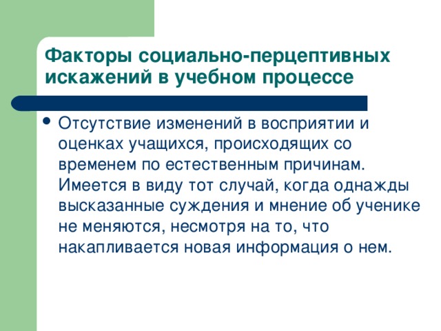Факторы социально-перцептивных искажений в учебном процессе Отсутствие изменений в восприятии и оценках учащихся, происходящих со временем по естественным причинам. Имеется в виду тот случай, когда однажды высказанные суждения и мнение об ученике не меняются, несмотря на то, что накапливается новая информация о нем.   