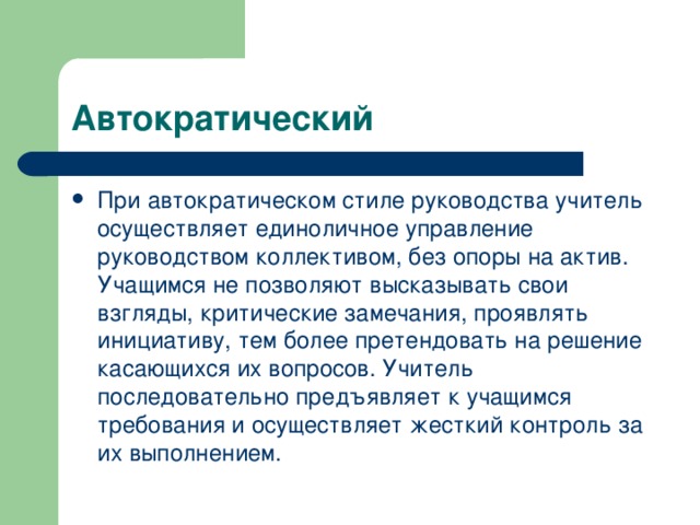 Автократический При автократическом стиле руководства учитель осуществляет единоличное управление руководством коллективом, без опоры на актив. Учащимся не позволяют высказывать свои взгляды, критические замечания, проявлять инициативу, тем более претендовать на решение касающихся их вопросов. Учитель последовательно предъявляет к учащимся требования и осуществляет жесткий контроль за их выполнением.   