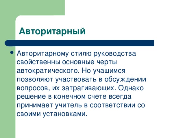 Авторитарный Авторитарному стилю руководства свойственны основные черты автократического. Но учащимся позволяют участвовать в обсуждении вопросов, их затрагивающих. Однако решение в конечном счете всегда принимает учитель в соответствии со своими установками.  
