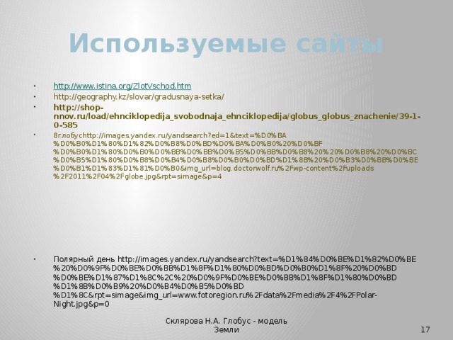 Используемые сайты http://www.istina.org/ZlotVschod.htm http://geography.kz/slovar/gradusnaya-setka/ http://shop-nnov.ru/load/ehnciklopedija_svobodnaja_ehnciklopedija/globus_globus_znachenie/39-1-0-585 8глобусhttp://images.yandex.ru/yandsearch?ed=1&text=%D0%BA%D0%B0%D1%80%D1%82%D0%B8%D0%BD%D0%BA%D0%B0%20%D0%BF%D0%B0%D1%80%D0%B0%D0%BB%D0%BB%D0%B5%D0%BB%D0%B8%20%20%D0%B8%20%D0%BC%D0%B5%D1%80%D0%B8%D0%B4%D0%B8%D0%B0%D0%BD%D1%8B%20%D0%B3%D0%BB%D0%BE%D0%B1%D1%83%D1%81%D0%B0&img_url=blog.doctorwolf.ru%2Fwp-content%2Fuploads%2F2011%2F04%2Fglobe.jpg&rpt=simage&p=4 Полярный день http://images.yandex.ru/yandsearch?text=%D1%84%D0%BE%D1%82%D0%BE%20%D0%9F%D0%BE%D0%BB%D1%8F%D1%80%D0%BD%D0%B0%D1%8F%20%D0%BD%D0%BE%D1%87%D1%8C%2C%20%D0%9F%D0%BE%D0%BB%D1%8F%D1%80%D0%BD%D1%8B%D0%B9%20%D0%B4%D0%B5%D0%BD%D1%8C&rpt=simage&img_url=www.fotoregion.ru%2Fdata%2Fmedia%2F4%2FPolar-Night.jpg&p=0 Склярова Н.А. Глобус - модель Земли  