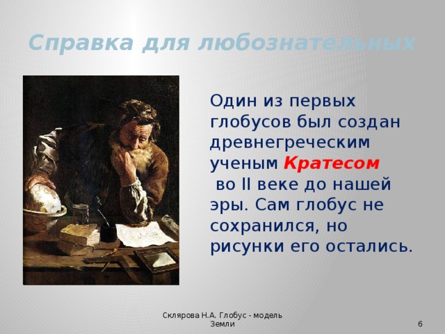 Справка для любознательных Один из первых глобусов был создан древнегреческим ученым Кратесом  во II веке до нашей эры. Сам глобус не сохранился, но рисунки его остались.   Склярова Н.А. Глобус - модель Земли  