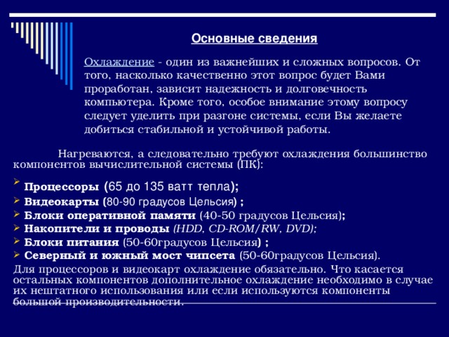 Основные сведения Охлаждение - один из важнейших и сложных вопросов. От того, насколько качественно этот вопрос будет Вами проработан, зависит надежность и долговечность компьютера. Кроме того, особое внимание этому вопросу следует уделить при разгоне системы, если Вы желаете добиться стабильной и устойчивой работы.   Нагреваются, а следовательно требуют охлаждения большинство компонентов вычислительной системы (ПК):  Процессоры  ( 65 до 135 ватт тепла );   Видеокарты ( 80-90 градусов Цельсия )  ;   Блоки оперативной памяти (40-50 градусов Цельсия) ;  Накопители и проводы ( HDD, CD-ROM/RW, DVD );  Блоки питания (50-60градусов Цельсия ) ;  Северный и южный мост чипсета (50-60градусов Цельсия). Для процессоров и видеокарт охлаждение обязательно. Что касается остальных компонентов дополнительное охлаждение необходимо в случае их нештатного использования или если используются компоненты большой производительности. 