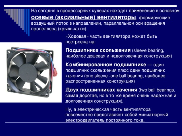 На сегодня в процессорных кулерах находят применение в основном осевые (аксиальные) вентиляторы , формирующие воздушный поток в направлении, параллельном оси вращения пропеллера (крыльчатки). «Ходовая» часть вентилятора может быть построена на: Подшипнике скольжения (sleeve bearing, наиболее дешевая и недолговечная конструкция) Комбинированном подшипнике — один подшипник скольжения плюс один подшипник качения (one sleeve -one ball bearing, наиболее распространенная конструкция) Двух подшипниках качения (two ball bearings, самая дорогая, но в то же время очень надежная и долговечная конструкция). Ну, а электрическая часть вентилятора повсеместно представляет собой миниатюрный электродвигатель постоянного тока. 