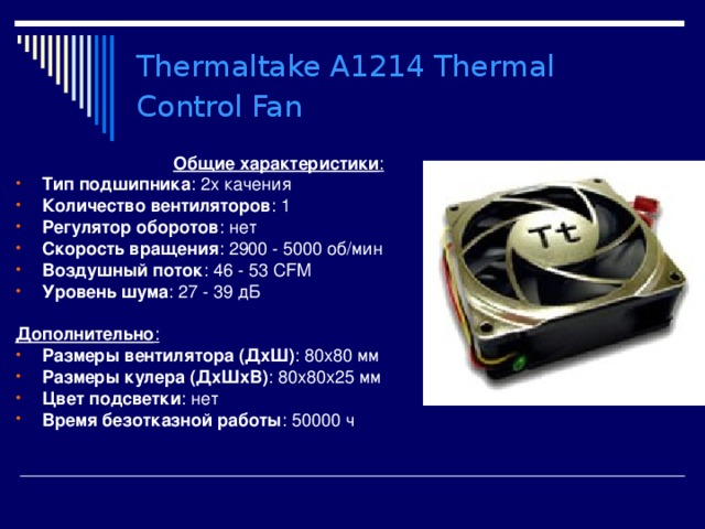 Thermaltake A1214 Thermal Control Fan  Общие характеристики : Тип подшипника : 2х качения Количество вентиляторов : 1 Регулятор оборотов : нет Скорость вращения : 2900 - 5000 об/мин Воздушный поток : 46 - 53 CFM Уровень шума : 27 - 39 дБ  Дополнительно : Размеры вентилятора (ДхШ) : 80x80 мм Размеры кулера (ДхШхВ) : 80x80x25 мм  Цвет подсветки : нет Время безотказной работы : 50000 ч 