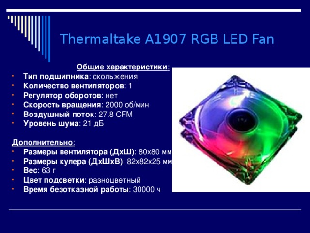 Thermaltake A1907 RGB LED Fan  Общие характеристики : Тип подшипника : скольжения Количество вентиляторов : 1 Регулятор оборотов : нет Скорость вращения : 2000 об/мин Воздушный поток : 27.8 CFM Уровень шума : 21 дБ  Дополнительно : Размеры вентилятора (ДхШ) : 80x80 мм Размеры кулера (ДхШхВ) : 82x82x25 мм  Вес : 63 г  Цвет подсветки : разноцветный Время безотказной работы : 30000 ч 
