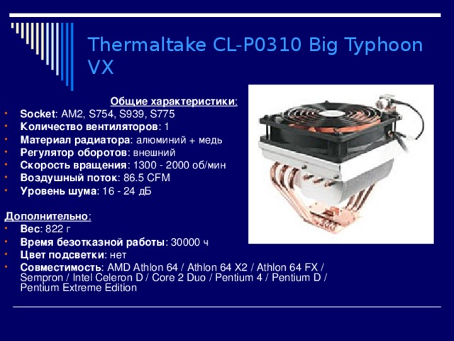Thermaltake CL-P0310 Big Typhoon VX  Общие характеристики : Socket : AM2, S754, S939, S775 Количество вентиляторов : 1 Материал радиатора : алюминий + медь Регулятор оборотов : внешний Скорость вращения : 1300 - 2000 об/мин Воздушный поток : 86.5 CFM Уровень шума : 16 - 24 дБ  Дополнительно : Вес : 822 г Время безотказной работы : 30000 ч Цвет подсветки : нет Совместимость : AMD Athlon 64  /  Athlon 64 X2  /  Athlon 64 FX  /  Sempron  /  Intel Celeron D  /  Core 2 Duo  /  Pentium 4  /  Pentium D  /  Pentium Extreme Edition  
