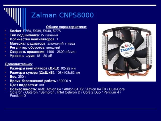 Zalman CNPS8000 Общие характеристики : Socket : S754, S939, S940, S775 Тип подшипника : 2х качения Количество вентиляторов : 1 Материал радиатора : алюминий + медь Регулятор оборотов : внешний Скорость вращения : 1400 - 2600 об/мин Уровень шума : 18 - 30 дБ  Дополнительно : Размеры вентилятора (ДхШ) : 92x92 мм  Размеры кулера (ДхШхВ) : 108x108x62 мм Вес : 350 г Время безотказной работы : 30000 ч Цвет подсветки : нет Совместимость : AMD Athlon 64  /  Athlon 64 X2  /  Athlon 64 FX  /  Dual-Core Opteron  /  Opteron  /  Sempron  /  Intel Celeron D  /  Core 2 Duo  /  Pentium 4  /  Pentium D  