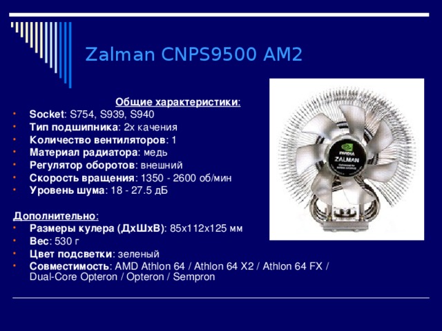 Zalman CNPS9500 AM2 Общие характеристики : Socket : S754, S939, S940 Тип подшипника : 2х качения Количество вентиляторов : 1 Материал радиатора : медь Регулятор оборотов : внешний Скорость вращения : 1350 - 2600 об/мин Уровень шума : 18 - 27.5 дБ  Дополнительно : Размеры кулера (ДхШхВ) : 85x112x125 мм Вес : 530 г Цвет подсветки : зеленый Совместимость : AMD Athlon 64  /  Athlon 64 X2  /  Athlon 64 FX  /  Dual-Core Opteron  /  Opteron  /  Sempron  