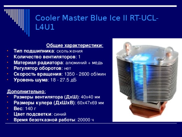 Cooler Master Blue Ice II RT-UCL-L4U1  Общие характеристики : Тип подшипника : скольжения Количество вентиляторов : 1 Материал радиатора : алюминий + медь Регулятор оборотов : нет Скорость вращения : 1350 - 2600 об/мин Уровень шума : 18 - 27.5 дБ  Дополнительно : Размеры вентилятора (ДхШ) : 40x40 мм Размеры кулера (ДхШхВ) : 60x47x69 мм Вес : 140 г Цвет подсветки : синий Время безотказной работы : 20000 ч 