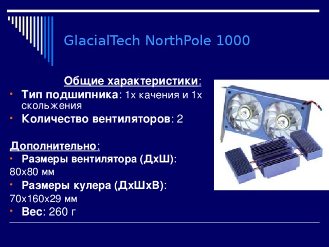 GlacialTech NorthPole 1000 Общие характеристики : Тип подшипника : 1х качения и 1х скольжения Количество вентиляторов : 2  Дополнительно : Размеры вентилятора (ДхШ) : 80x80 мм Размеры кулера (ДхШхВ) : 70x160x29 мм Вес : 260 г 