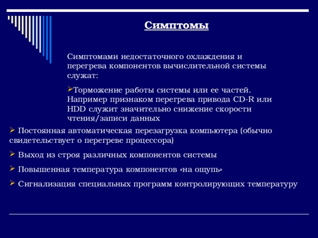 Симптомы Симптомами недостаточного охлаждения и перегрева компонентов вычислительной системы служат: Торможение работы системы или ее частей. Например признаком перегрева привода CD-R или HDD служит значительно снижение скорости чтения/записи данных  Постоянная автоматическая перезагрузка компьютера (обычно свидетельствует о перегреве процессора)  Выход из строя различных компонентов системы  Повышенная температура компонентов «на ощупь»  Сигнализация специальных программ контролирующих температуру 