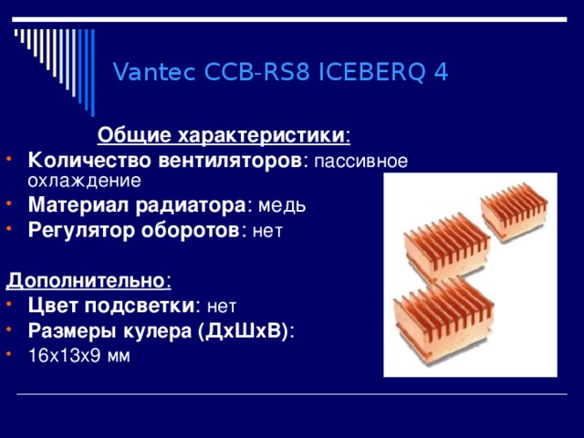 Vantec CCB-RS8 ICEBERQ 4 Общие характеристики : Количество вентиляторов : пассивное охлаждение Материал радиатора : медь Регулятор оборотов : нет  Дополнительно : Цвет подсветки : нет Размеры кулера (ДхШхВ) : 16x13x9 мм 