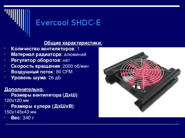 Evercool SHDC-E Общие характеристики : Количество вентиляторов : 1 Материал радиатора : алюминий Регулятор оборотов : нет Скорость вращения : 2000 об/мин Воздушный поток : 80 CFM Уровень шума : 26 дБ  Дополнительно : Размеры вентилятора (ДхШ) : 120x120 мм Размеры кулера (ДхШхВ) : 150x145x43 мм Вес : 340 г 