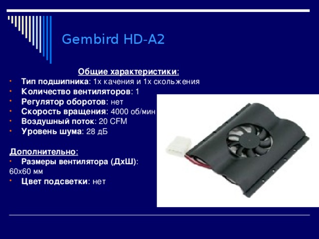 Gembird HD-A2 Общие характеристики : Тип подшипника : 1х качения и 1х скольжения Количество вентиляторов : 1 Регулятор оборотов : нет Скорость вращения : 4000 об/мин Воздушный поток : 20 CFM Уровень шума : 28 дБ  Дополнительно : Размеры вентилятора (ДхШ) : 60x60 мм Цвет подсветки : нет 