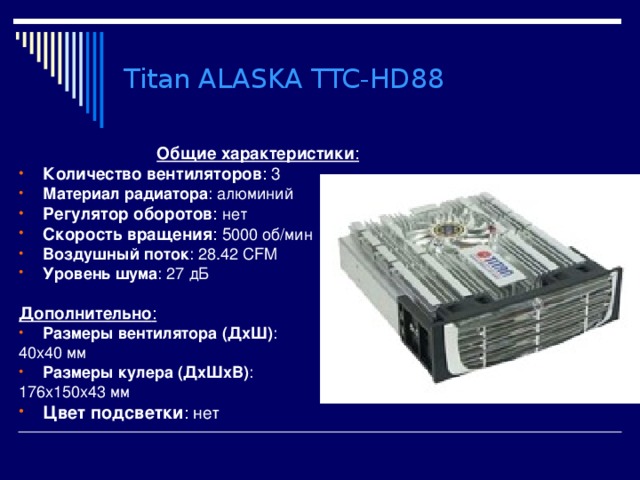 Titan ALASKA TTC-HD88 Общие характеристики : Количество вентиляторов : 3 Материал радиатора : алюминий Регулятор оборотов : нет Скорость вращения : 5 000 об/мин Воздушный поток : 28.42 CFM Уровень шума : 27 дБ  Дополнительно : Размеры вентилятора (ДхШ) : 40x40 мм Размеры кулера (ДхШхВ) : 176x150x43 мм Цвет подсветки : нет 