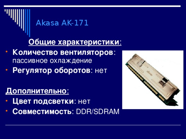 Akasa AK-171 Общие характеристики : Количество вентиляторов : пассивное охлаждение Регулятор оборотов : нет  Дополнительно : Цвет подсветки : нет Совместимость : DDR/SDRAM 