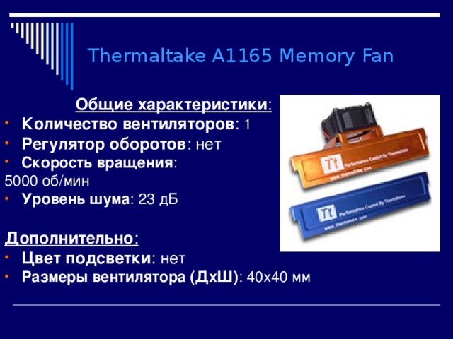 Thermaltake A1165 Memory Fan Общие характеристики : Количество вентиляторов : 1 Регулятор оборотов : нет Скорость вращения : 5000 об/мин Уровень шума : 23 дБ  Дополнительно : Цвет подсветки : нет Размеры вентилятора (ДхШ) : 40x40 мм 