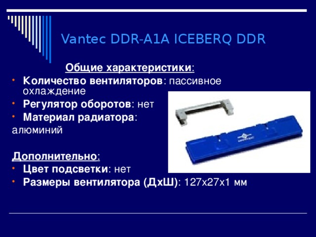 Vantec DDR-A1A ICEBERQ DDR Общие характеристики : Количество вентиляторов : пассивное охлаждение Регулятор оборотов : нет Материал радиатора : алюминий  Дополнительно : Цвет подсветки : нет Размеры вентилятора (ДхШ) : 127x27x1 мм 