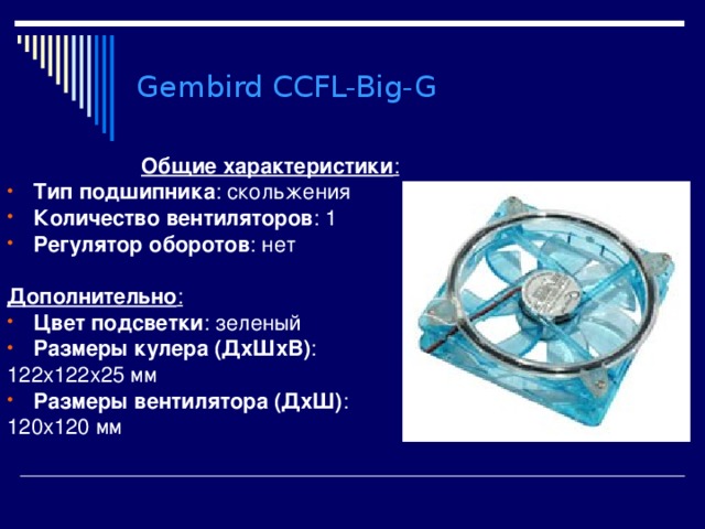 Gembird CCFL-Big-G Общие характеристики : Тип подшипника : скольжения Количество вентиляторов : 1 Регулятор оборотов : нет  Дополнительно : Цвет подсветки : зеленый Размеры кулера (ДхШхВ) : 122x122x25 мм Размеры вентилятора (ДхШ) : 120x120 мм 