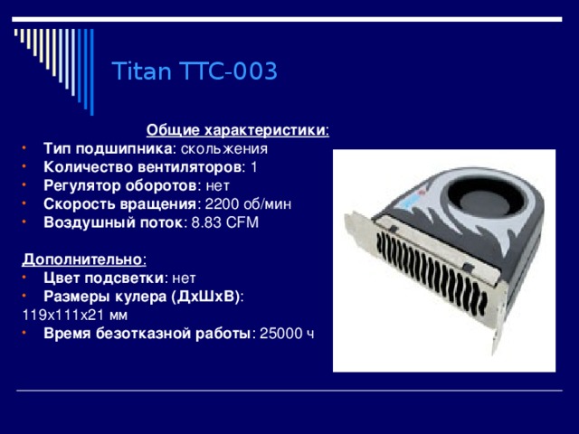 Titan TTC-003 Общие характеристики : Тип подшипника : скольжения Количество вентиляторов : 1 Регулятор оборотов : нет Скорость вращения : 2200 об/мин Воздушный поток : 8.83 CFM  Дополнительно : Цвет подсветки : нет Размеры кулера (ДхШхВ) : 119x111x21 мм Время безотказной работы : 25000 ч 