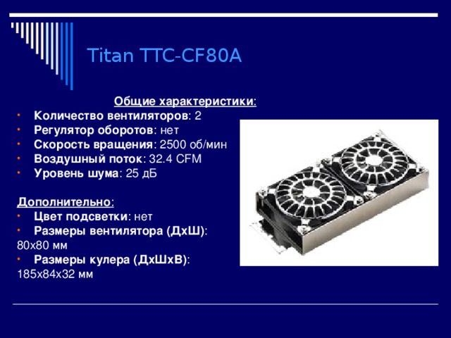Titan TTC-CF80A Общие характеристики : Количество вентиляторов : 2 Регулятор оборотов : нет Скорость вращения : 2500 об/мин Воздушный поток : 32.4 CFM Уровень шума : 25 дБ  Дополнительно : Цвет подсветки : нет Размеры вентилятора (ДхШ) : 80x80 мм Размеры кулера (ДхШхВ) : 185x84x32 мм 