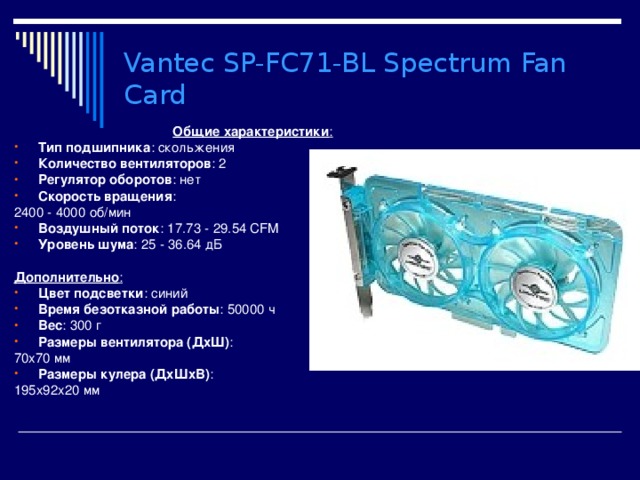 Vantec SP-FC71-BL Spectrum Fan Card  Общие характеристики : Тип подшипника : скольжения Количество вентиляторов : 2 Регулятор оборотов : нет Скорость вращения : 2400 - 4000 об/мин Воздушный поток : 17.73 - 29.54 CFM Уровень шума : 25 - 36.64 дБ  Дополнительно : Цвет подсветки : синий Время безотказной работы : 50000 ч Вес : 300 г Размеры вентилятора (ДхШ) : 70x70 мм Размеры кулера (ДхШхВ) : 195x92x20 мм 