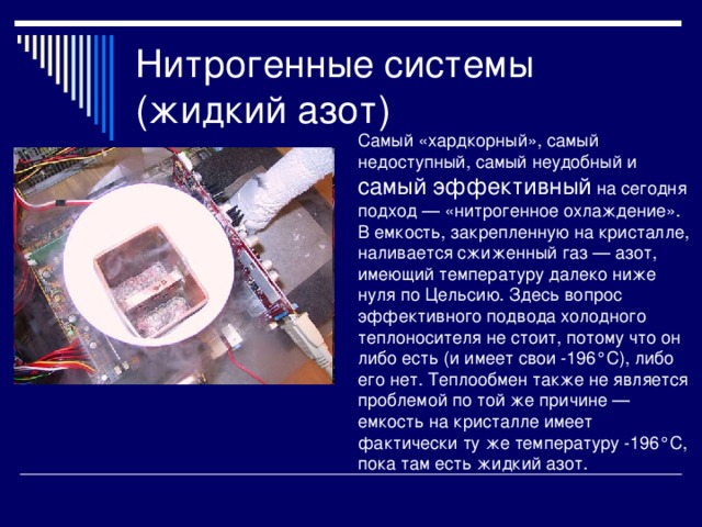 Нитрогенные системы (жидкий азот) Самый «хардкорный», самый недоступный, самый неудобный и самый эффективный на сегодня подход — «нитрогенное охлаждение». В емкость, закрепленную на кристалле, наливается сжиженный газ — азот, имеющий температуру далеко ниже нуля по Цельсию. Здесь вопрос эффективного подвода холодного теплоносителя не стоит, потому что он либо есть (и имеет свои -196°C), либо его нет. Теплообмен также не является проблемой по той же причине — емкость на кристалле имеет фактически ту же температуру -196°C, пока там есть жидкий азот. 