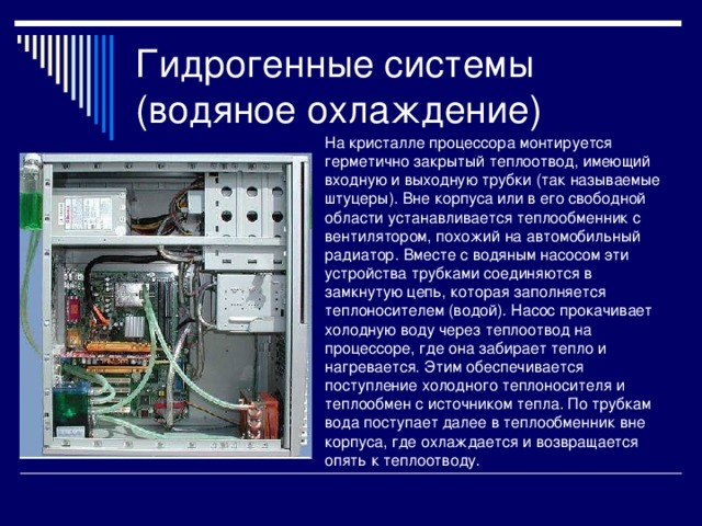 Гидрогенные системы (водяное охлаждение) На кристалле процессора монтируется герметично закрытый теплоотвод, имеющий входную и выходную трубки (так называемые штуцеры). Вне корпуса или в его свободной области устанавливается теплообменник с вентилятором, похожий на автомобильный радиатор. Вместе с водяным насосом эти устройства трубками соединяются в замкнутую цепь, которая заполняется теплоносителем (водой). Насос прокачивает холодную воду через теплоотвод на процессоре, где она забирает тепло и нагревается. Этим обеспечивается поступление холодного теплоносителя и теплообмен с источником тепла. По трубкам вода поступает далее в теплообменник вне корпуса, где охлаждается и возвращается опять к теплоотводу. 