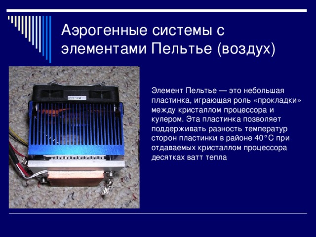Аэрогенные системы с элементами Пельтье (воздух) Элемент Пельтье — это небольшая пластинка, играющая роль «прокладки» между кристаллом процессора и кулером. Эта пластинка позволяет поддерживать разность температур сторон пластинки в районе 40°C при отдаваемых кристаллом процессора десятках ватт тепла 
