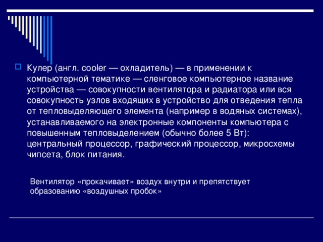 Кулер (англ. cooler — охладитель) — в применении к компьютерной тематике — сленговое компьютерное название устройства — совокупности вентилятора и радиатора или вся совокупность узлов входящих в устройство для отведения тепла от тепловыделяющего элемента (например в водяных системах), устанавливаемого на электронные компоненты компьютера с повышенным тепловыделением (обычно более 5 Вт): центральный процессор, графический процессор, микросхемы чипсета, блок питания. Вентилятор «прокачивает» воздух внутри и препятствует образованию «воздушных пробок» 