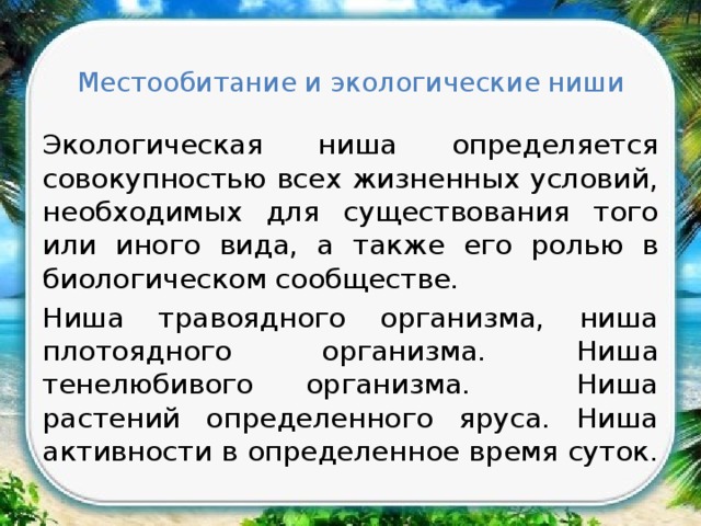 Местообитание и экологические ниши Экологическая ниша определяется совокупностью всех жизненных условий, необходимых для существования того или иного вида, а также его ролью в биологическом сообществе. Ниша травоядного организма, ниша плотоядного организма. Ниша тенелюбивого организма. Ниша растений определенного яруса. Ниша активности в определенное время суток. 