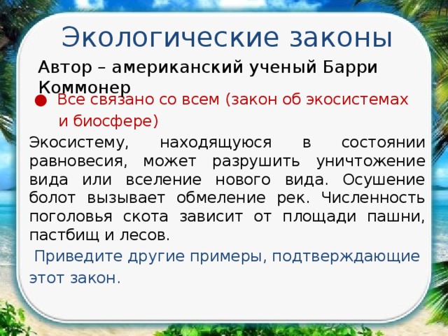 Экологические законы Автор – американский ученый Барри Коммонер  ● Все связано со всем (закон об экосистемах  и биосфере) Экосистему, находящуюся в состоянии равновесия, может разрушить уничтожение вида или вселение нового вида. Осушение болот вызывает обмеление рек. Численность поголовья скота зависит от площади пашни, пастбищ и лесов.   Приведите другие примеры, подтверждающие этот закон. 