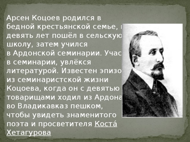 Арсен Коцоев родился в бедной крестьянской семье, в девять лет пошёл в сельскую школу, затем учился в Ардонской семинарии. Учась в семинарии, увлёкся литературой. Известен эпизод из семинаристской жизни Коцоева, когда он с девятью товарищами ходил из Ардона во Владикавказ пешком, чтобы увидеть знаменитого поэта и просветителя  Коста́ Хетагурова 