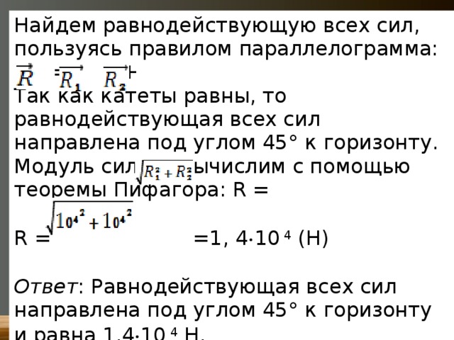 Найдем равнодействующую всех сил, пользуясь правилом параллелограмма:   =  +  Так как катеты равны, то равнодействующая всех сил направлена под углом 45° к горизонту. Модуль силы R вычислим с помощью теоремы Пифагора: R = R =  =1, 4  10  4  (Н) Ответ : Равнодействующая всех сил направлена под углом 45° к горизонту и равна 1,4  10  4  Н. 