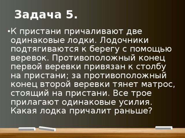 Задача 5. К пристани причаливают две одинаковые лодки. Лодочники подтягиваются к берегу с помощью веревок. Противоположный конец первой веревки привязан к столбу на пристани; за противоположный конец второй веревки тянет матрос, стоящий на пристани. Все трое прилагают одинаковые усилия. Какая лодка причалит раньше? 