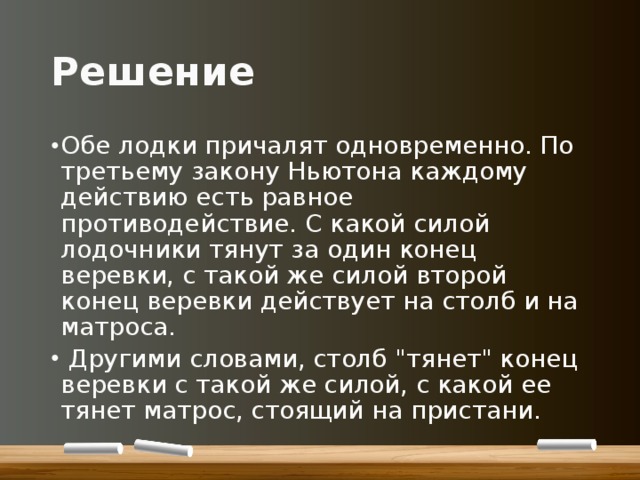 Решение Обе лодки причалят одновременно. По третьему закону Ньютона каждому действию есть равное противодействие. С какой силой лодочники тянут за один конец веревки, с такой же силой второй конец веревки действует на столб и на матроса.  Другими словами, столб 