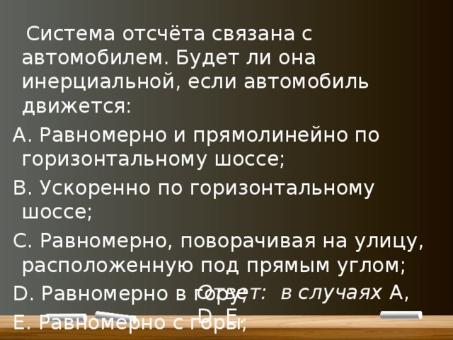  Система отсчёта связана с автомобилем. Будет ли она инерциальной, если автомобиль движется: А. Равномерно и прямолинейно по горизонтальному шоссе; В. Ускоренно по горизонтальному шоссе; C. Равномерно, поворачивая на улицу, расположенную под прямым углом; D. Равномерно в гору; E. Равномерно с горы; F. Ускоренно с горы. Ответ:  в случаях A, D, E. 