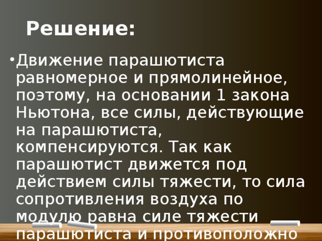 Решение: Движение парашютиста равномерное и прямолинейное, поэтому, на основании 1 закона Ньютона, все силы, действующие на парашютиста, компенсируются. Так как парашютист движется под действием силы тяжести, то сила сопротивления воздуха по модулю равна силе тяжести парашютиста и противоположно направлена. 