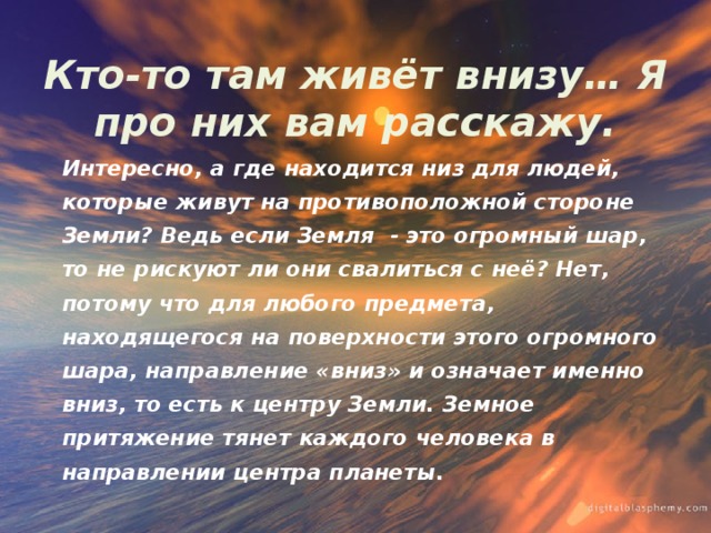 Кто-то там живёт внизу… Я про них вам расскажу. Интересно, а где находится низ для людей, которые живут на противоположной стороне Земли? Ведь если Земля - это огромный шар, то не рискуют ли они свалиться с неё? Нет, потому что для любого предмета, находящегося на поверхности этого огромного шара, направление «вниз» и означает именно вниз, то есть к центру Земли. Земное притяжение тянет каждого человека в направлении центра планеты. 