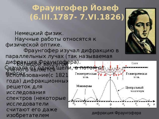 Фраунгофер Йозеф  (6.III.1787- 7.VI.1826)  Немецкий физик.  Научные работы относятся к физической оптике.    Фраунгофер изучал дифракцию в параллельных лучах (так называемая дифракция Фраунгофера). Сначала от одной щели, а потом от многих.   Большой заслугой учёного является использование(с 1821 года) дифракционных решеток для исследования спектров (некоторые исследователи считают его даже изобретателем первой дифракционной решетки) дифракция Фраунгофера 