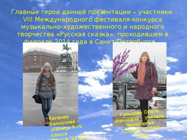 Евгения Белоусова – ученица 9-го класса СОШ № 41 ОАО «РЖД» Гуськова Ольга Ивановна – учитель технологии СОШ № 41 ОАО «РЖД» Главные герои данной презентации – участники VIII Международного фестиваля-конкурса музыкально-художественного и народного творчества «Русская сказка», проходившем в феврале 2014 года в Санкт-Петербурге. 
