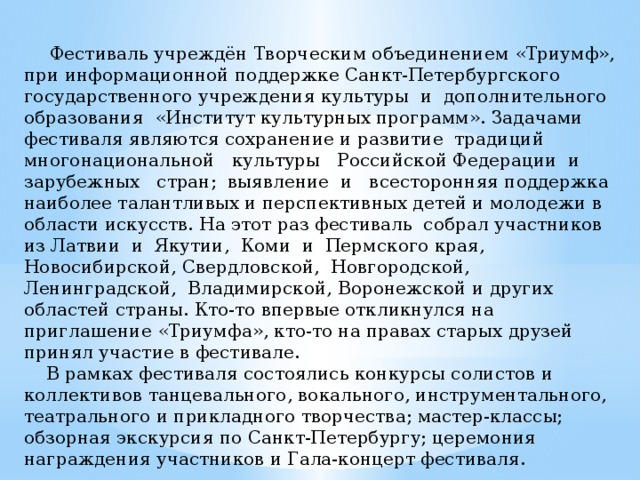  Фестиваль учреждён Творческим объединением «Триумф», при информационной поддержке Санкт-Петербургского государственного учреждения культуры и дополнительного образования «Институт культурных программ». Задачами фестиваля являются сохранение и развитие традиций многонациональной культуры Российской Федерации и зарубежных стран; выявление и всесторонняя поддержка наиболее талантливых и перспективных детей и молодежи в области искусств. На этот раз фестиваль собрал участников из Латвии и Якутии, Коми и Пермского края, Новосибирской, Свердловской, Новгородской, Ленинградской, Владимирской, Воронежской и других областей страны. Кто-то впервые откликнулся на приглашение «Триумфа», кто-то на правах старых друзей принял участие в фестивале.  В рамках фестиваля состоялись конкурсы солистов и коллективов танцевального, вокального, инструментального, театрального и прикладного творчества; мастер-классы; обзорная экскурсия по Санкт-Петербургу; церемония награждения участников и Гала-концерт фестиваля. 