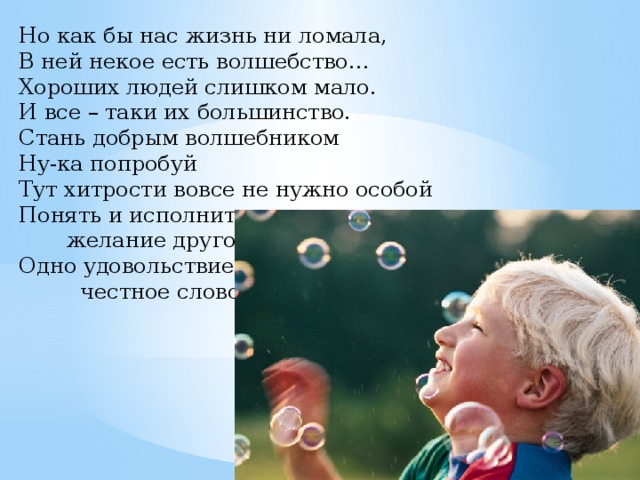 Но как бы нас жизнь ни ломала,  В ней некое есть волшебство…  Хороших людей слишком мало.  И все – таки их большинство. Стань добрым волшебником  Ну-ка попробуй  Тут хитрости вовсе не нужно особой  Понять и исполнить  желание другого  Одно удовольствие,  честное слово.