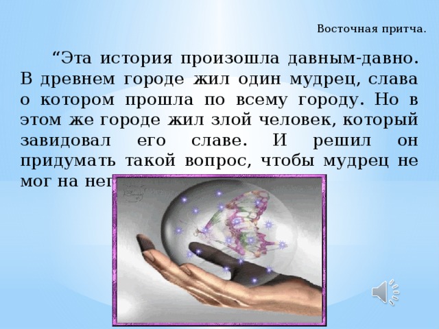 Восточная притча.  “ Эта история произошла давным-давно. В древнем городе жил один мудрец, слава о котором прошла по всему городу. Но в этом же городе жил злой человек, который завидовал его славе. И решил он придумать такой вопрос, чтобы мудрец не мог на него ответить …