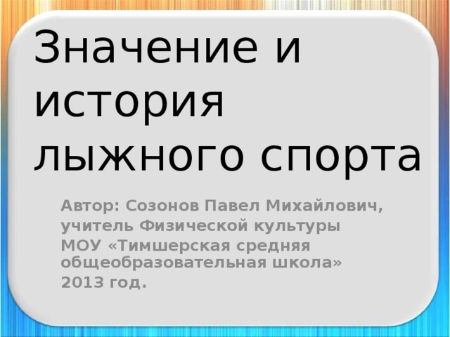 Значение и история  лыжного спорта Автор: Созонов Павел Михайлович, учитель Физической культуры МОУ «Тимшерская средняя общеобразовательная школа» 2013 год. 