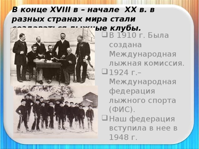 В конце XVIII в – начале XX в. в разных странах мира стали создаваться лыжные клубы. В 1910 г. Была создана Международная лыжная комиссия. 1924 г.–Международная федерация лыжного спорта (ФИС). Наш федерация вступила в нее в 1948 г. 