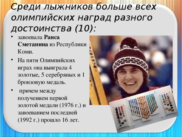 Среди лыжников больше всех олимпийских наград разного достоинства (10): завоевала Раиса Сметанина из Республики Коми. На пяти Олимпийских играх она выиграла 4 золотые, 5 серебряных и 1 бронзовую медаль.  причем между получением первой золотой медали (1976 г.) и завоеванием последней (1992 г.) прошло 16 лет. 