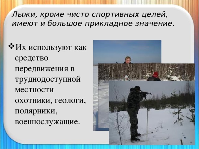 Лыжи, кроме чисто спортивных целей, имеют и большое прикладное значение. Их используют как средство передвижения в труднодоступной местности охотники, геологи, полярники, военнослужащие. 