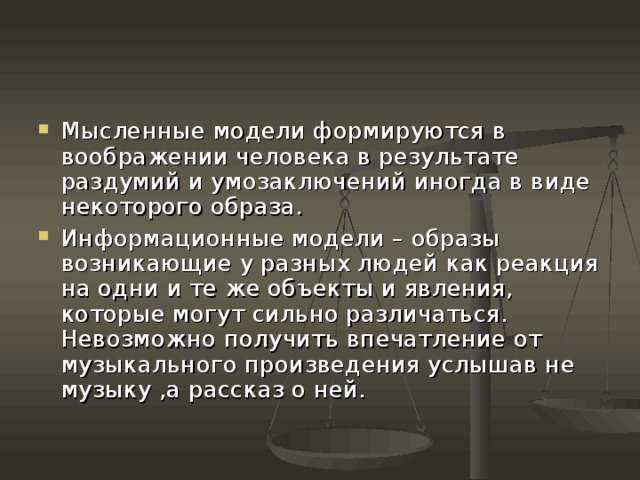 Мысленные модели формируются в воображении человека в результате раздумий и умозаключений иногда в виде некоторого образа. Информационные модели – образы возникающие у разных людей как реакция на одни и те же объекты и явления, которые могут сильно различаться. Невозможно получить впечатление от музыкального произведения услышав не музыку ,а рассказ о ней. 